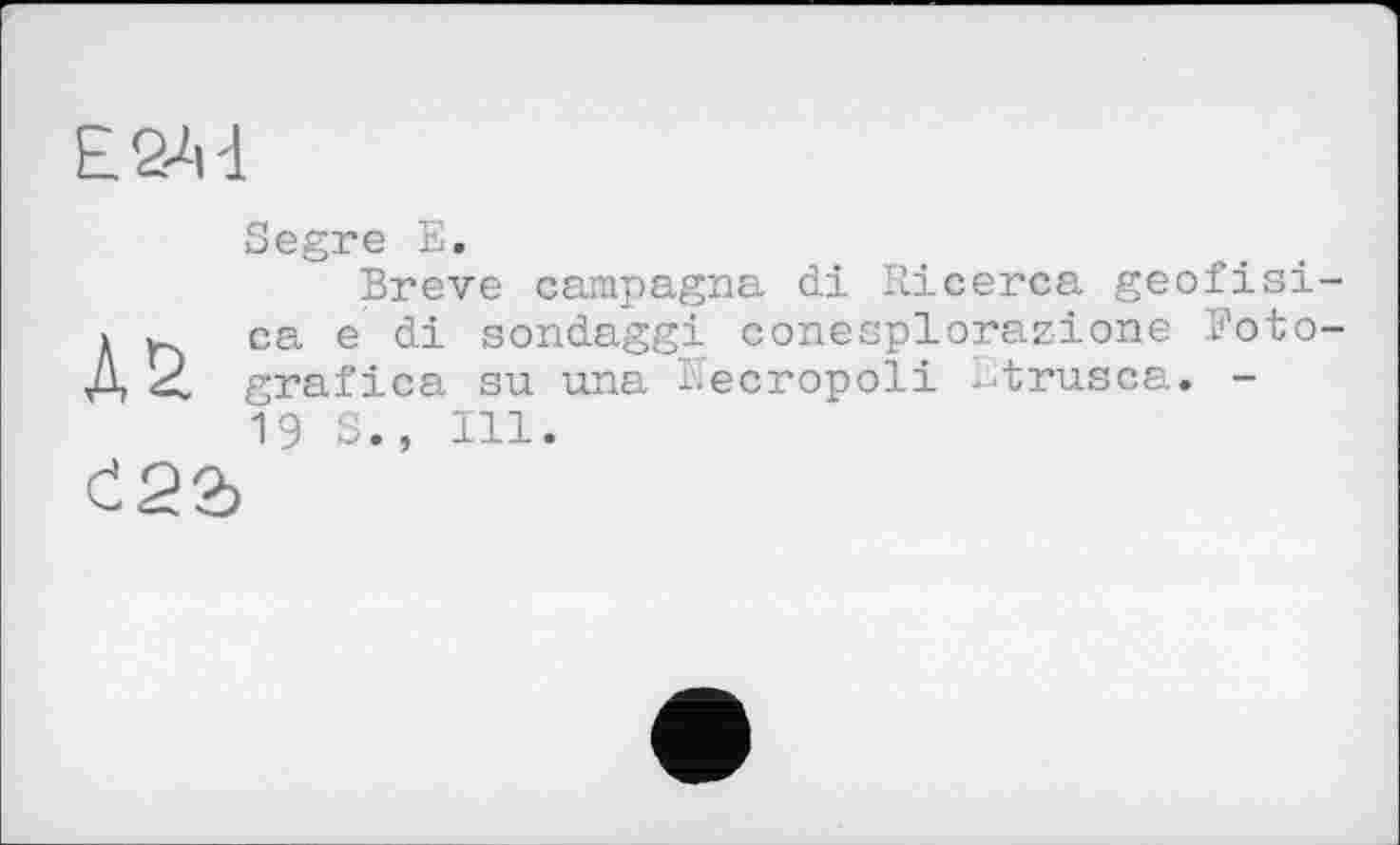 ﻿Е2-М
Segre E.
Breve campagra di Ricerca geofisi-
1 u. ca e di sondaggi eonesplorazione Foto-
Д 2 grafica su una Kecropoli i-trusca. -
19 S., Ill.
Č22>